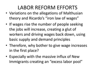 LABOR REFORM EFFORTSVariations on the allegations of Malthusian theory and Ricardo’s “iron law of wages”If wages rise the number of people seeking the jobs will increase, creating a glut of workers and driving wages back down, using basic supply and demand principlesTherefore, why bother to give wage increases in the first place?Especially with the massive influx of New Immigrants creating an “excess labor pool”