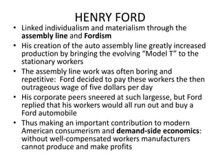 HENRY FORDLinked individualism and materialism through the assembly line and FordismHis creation of the auto assembly line greatly increased production by bringing the evolving “Model T” to the stationary workersThe assembly line work was often boring and repetitive:  Ford decided to pay these workers the then outrageous wage of five dollars per dayHis corporate peers sneered at such largesse, but Ford replied that his workers would all run out and buy a Ford automobileThus making an important contribution to modern American consumerism and demand-side economics:  without well-compensated workers manufacturers cannot produce and make profits 