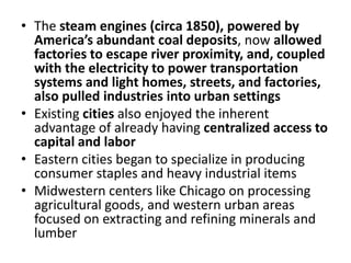 The steam engines (circa 1850), powered by America’s abundant coal deposits, now allowed factories to escape river proximity, and, coupled with the electricity to power transportation systems and light homes, streets, and factories, also pulled industries into urban settingsExisting cities also enjoyed the inherent advantage of already having centralized access to capital and laborEastern cities began to specialize in producing consumer staples and heavy industrial itemsMidwestern centers like Chicago on processing agricultural goods, and western urban areas focused on extracting and refining minerals and lumber 