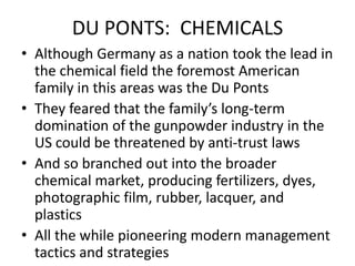DU PONTS:  CHEMICALSAlthough Germany as a nation took the lead in the chemical field the foremost American family in this areas was the Du PontsThey feared that the family’s long-term domination of the gunpowder industry in the US could be threatened by anti-trust lawsAnd so branched out into the broader chemical market, producing fertilizers, dyes, photographic film, rubber, lacquer, and plasticsAll the while pioneering modern management tactics and strategies