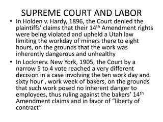 SUPREME COURT AND LABORIn Holden v. Hardy, 1896, the Court denied the plaintiffs’ claims that their 14th Amendment rights were being violated and upheld a Utah law limiting the workday of miners there to eight hours, on the grounds that the work was inherently dangerous and unhealthyIn Locknerv. New York, 1905, the Court by a narrow 5 to 4 vote reached a very different decision in a case involving the ten work day and sixty hour , work week of bakers, on the grounds that such work posed no inherent danger to employees, thus ruling against the bakers’ 14th Amendment claims and in favor of “liberty of contract” 