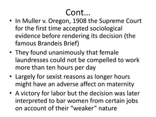 Cont…In Muller v. Oregon, 1908 the Supreme Court for the first time accepted sociological evidence before rendering its decision (the famous Brandeis Brief)They found unanimously that female laundresses could not be compelled to work more than ten hours per dayLargely for sexist reasons as longer hours might have an adverse affect on maternityA victory for labor but the decision was later interpreted to bar women from certain jobs on account of their “weaker” nature