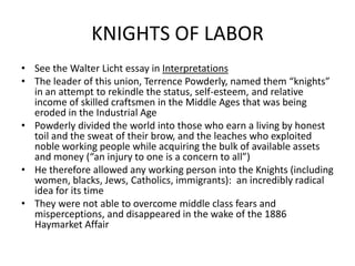 KNIGHTS OF LABORSee the Walter Licht essay in InterpretationsThe leader of this union, Terrence Powderly, named them “knights” in an attempt to rekindle the status, self-esteem, and relative income of skilled craftsmen in the Middle Ages that was being eroded in the Industrial AgePowderly divided the world into those who earn a living by honest toil and the sweat of their brow, and the leaches who exploited noble working people while acquiring the bulk of available assets and money (“an injury to one is a concern to all”)He therefore allowed any working person into the Knights (including women, blacks, Jews, Catholics, immigrants):  an incredibly radical idea for its timeThey were not able to overcome middle class fears and misperceptions, and disappeared in the wake of the 1886 Haymarket Affair