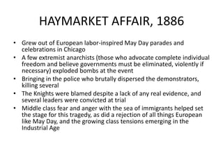 HAYMARKET AFFAIR, 1886Grew out of European labor-inspired May Day parades and celebrations in ChicagoA few extremist anarchists (those who advocate complete individual freedom and believe governments must be eliminated, violently if necessary) exploded bombs at the eventBringing in the police who brutally dispersed the demonstrators, killing severalThe Knights were blamed despite a lack of any real evidence, and several leaders were convicted at trialMiddle class fear and anger with the sea of immigrants helped set the stage for this tragedy, as did a rejection of all things European like May Day, and the growing class tensions emerging in the Industrial Age