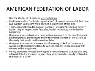 AMERICAN FEDERATION OF LABORUse the Walter Licht essay in InterpretationsReally more of an “umbrella organization” of several unions of skilled men (we support Capitalism while seeking a larger slice of the pie)Their charismatic leader, Samuel Gompers, stressed “bread and butter” issues:  higher wages, safer factories, health insurance, and collective bargainingGompers also emphasized a non-partisan approach to the two dominant political parties, promising to throw the voting strength of the AF of L to the party that would do the most for laborGompers also stressed the creation of a strong strike fund to use as a weapon at the bargaining table to win concessions in negotiations with owners and managementFinally, Gompers rejected the Knights all-encompassing strategy and only allowed skilled white men to join:  they were much less easily replaced in the event of a strike