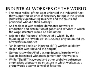 INDUSTRIAL WORKERS OF THE WORLDThe most radical of the labor unions of the Industrial Age:  they supported violence if necessary to topple the System (ruthlessly exploitive Big Business and the courts and politicians who did their bidding)And replace it with worker-dominated network of production and distribution of goods and services in which the wage structure would be eliminatedRejected the “failures” of the AF of L which, by the founding of the “Wobblies” in 1905 had only unionized 5% of workers in America“an injury to one is an injury to all” (a worker solidarity slogan that went beyond the Knights)Gompers saw the AF of L as top down culture in which leaders bargained with management for  the workersWhile “Big Bill” Haywood and other Wobbly spokesmen emphasized a bottom-up structure in which workers as a group would assume control of factories