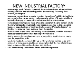 NEW INDUSTRIAL FACTORYIncreasingly loud, frenetic, crowded, ill-lit and ventilated with machine-tending workers ever more stripped of individuality, creativity, self-esteem, and dignityIncreased competition, in part a result of the railroad’s ability to facilitate mass-marketing, drove owners to impose discipline, efficiency, and long hours for low pay on a work force that was tied to immigrationFactories and immigrants were often the anchor of the city centers while the new transport networks allowed those succeeding in the emerging business opportunities of the industrial economy (“middle classes”) to live in ever-growing rings outward from the centerBusinessmen in the cities could easily recruit labor to tend the machines because factory work demanded no particular skillsAs the owners deployed workers and arranged the work into ever more specific, repetitive tasksMachine-made shoes, tended by up to fifty workmen trained to do only one part of the process, could now be completed at the rate of eighty per hour, as opposed to one hand-made pair per hourLoss of control by the workers of the production process 