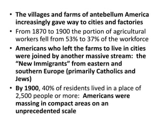 The villages and farms of antebellum America increasingly gave way to cities and factoriesFrom 1870 to 1900 the portion of agricultural workers fell from 53% to 37% of the workforceAmericans who left the farms to live in cities were joined by another massive stream:  the “New Immigrants” from eastern and southern Europe (primarily Catholics and Jews)By 1900, 40% of residents lived in a place of 2,500 people or more:  Americans were massing in compact areas on an unprecedented scale 