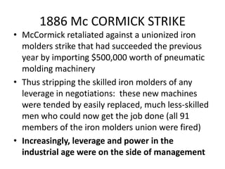1886 Mc CORMICK STRIKEMcCormick retaliated against a unionized iron molders strike that had succeeded the previous year by importing $500,000 worth of pneumatic molding machineryThus stripping the skilled iron molders of any leverage in negotiations:  these new machines were tended by easily replaced, much less-skilled men who could now get the job done (all 91 members of the iron molders union were fired)Increasingly, leverage and power in the industrial age were on the side of management 