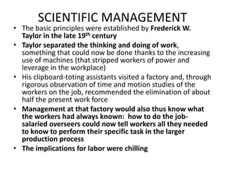 SCIENTIFIC MANAGEMENTThe basic principles were established by Frederick W. Taylor in the late 19th centuryTaylor separated the thinking and doing of work, something that could now be done thanks to the increasing use of machines (that stripped workers of power and leverage in the workplace)His clipboard-toting assistants visited a factory and, through rigorous observation of time and motion studies of the workers on the job, recommended the elimination of about half the present work forceManagement at that factory would also thus know what the workers had always known:  how to do the job-salaried overseers could now tell workers all they needed to know to perform their specific task in the larger production processThe implications for labor were chilling