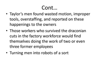 Cont…Taylor’s men found wasted motion, improper tools, overstaffing, and reported on these happenings to the ownersThose workers who survived the draconian cuts in the factory workforce would find themselves doing the work of two or even three former employeesTurning men into robots of a sort