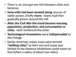 There is no sine qua non link between cities and factoriesEarly mills had been located along sources of water power, chiefly rivers:  towns had then gradually grown around the millAfter the Civil War the trend became massing population, production, and consumption in cities:  each reinforced the otherTechnological innovations were indispensable to this linkageEarlier American urban areas were termed “walking cities” as their size and scope was limited to the distance inhabitants could travel on foot (often a radius of about two miles)