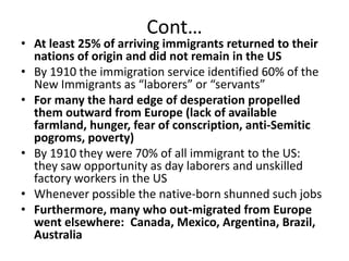 Cont…At least 25% of arriving immigrants returned to their nations of origin and did not remain in the USBy 1910 the immigration service identified 60% of the New Immigrants as “laborers” or “servants”For many the hard edge of desperation propelled them outward from Europe (lack of available farmland, hunger, fear of conscription, anti-Semitic pogroms, poverty)By 1910 they were 70% of all immigrant to the US:  they saw opportunity as day laborers and unskilled factory workers in the USWhenever possible the native-born shunned such jobsFurthermore, many who out-migrated from Europe went elsewhere:  Canada, Mexico, Argentina, Brazil, Australia