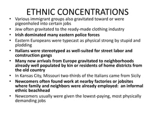 ETHNIC CONCENTRATIONSVarious immigrant groups also gravitated toward or were pigeonholed into certain jobsJew often gravitated to the ready-made clothing industryIrish dominated many eastern police forcesEastern Europeans were typecast as physical strong by stupid and ploddingItalians were stereotyped as well-suited for street labor and construction gangsMany new arrivals from Europe gravitated to neighborhoods already well populated by kin or residents of home districts from the old countryIn Kansas City, Missouri two-thirds of the Italians came from SicilyNewcomers often found work at nearby factories or jobsites where family and neighbors were already employed:  an informal ethnic beachhead Newcomers usually were given the lowest-paying, most physically demanding jobs 
