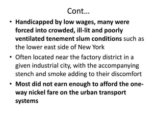 Cont…Handicapped by low wages, many were forced into crowded, ill-lit and poorly ventilated tenement slum conditions such as the lower east side of New YorkOften located near the factory district in a given industrial city, with the accompanying stench and smoke adding to their discomfortMost did not earn enough to afford the one-way nickel fare on the urban transport systems