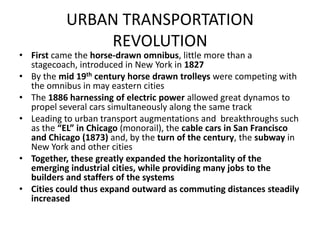 URBAN TRANSPORTATION REVOLUTIONFirst came the horse-drawn omnibus, little more than a stagecoach, introduced in New York in 1827By the mid 19th century horse drawn trolleys were competing with the omnibus in may eastern citiesThe 1886 harnessing of electric power allowed great dynamos to propel several cars simultaneously along the same track Leading to urban transport augmentations and  breakthroughs such as the “EL” in Chicago (monorail), the cable cars in San Francisco and Chicago (1873) and, by the turn of the century, the subway in New York and other citiesTogether, these greatly expanded the horizontality of the emerging industrial cities, while providing many jobs to the builders and staffers of the systemsCities could thus expand outward as commuting distances steadily increased