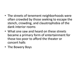 The streets of tenement neighborhoods were often crowded by those seeking to escape the stench, crowding, and claustrophobia of the dank interior roomsWhat one saw and heard on these streets became a primary form of entertainment for those too poor to afford the theater or concert hallsThe Bowery Boys 