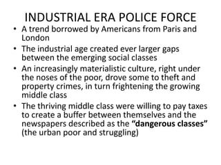 INDUSTRIAL ERA POLICE FORCEA trend borrowed by Americans from Paris and LondonThe industrial age created ever larger gaps between the emerging social classesAn increasingly materialistic culture, right under the noses of the poor, drove some to theft and property crimes, in turn frightening the growing middle classThe thriving middle class were willing to pay taxes to create a buffer between themselves and the newspapers described as the “dangerous classes” (the urban poor and struggling)