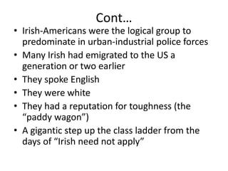 Cont…Irish-Americans were the logical group to predominate in urban-industrial police forcesMany Irish had emigrated to the US a generation or two earlierThey spoke EnglishThey were whiteThey had a reputation for toughness (the “paddy wagon”)A gigantic step up the class ladder from the days of “Irish need not apply”