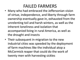 FAILED FARMERSMany who had embraced the Jeffersonian vision of virtue, independence, and liberty through farm ownership eventually gave in, exhausted from the unrelenting toil and harsh winters, as well as the inherent loneliness and isolation that accompanied living in rural America, as well as the drought and insectsTheir subsequent in-migration to the new industrial cities was speeded by the deployment of farm machines like the individual atop a McCormick reaper that could do the work of twenty men with harvesting sickles