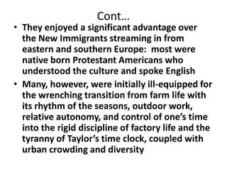 Cont…They enjoyed a significant advantage over the New Immigrants streaming in from eastern and southern Europe:  most were native born Protestant Americans who understood the culture and spoke EnglishMany, however, were initially ill-equipped for the wrenching transition from farm life with its rhythm of the seasons, outdoor work, relative autonomy, and control of one’s time into the rigid discipline of factory life and the tyranny of Taylor’s time clock, coupled with urban crowding and diversity