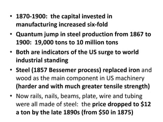 1870-1900:  the capital invested in manufacturing increased six-foldQuantum jump in steel production from 1867 to 1900:  19,000 tons to 10 million tonsBoth are indicators of the US surge to world industrial standingSteel (1857 Bessemer process) replaced iron and wood as the main component in US machinery (harder and with much greater tensile strength)Now rails, nails, beams, plate, wire and tubing were all made of steel:  the price dropped to $12 a ton by the late 1890s (from $50 in 1875) 