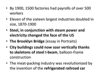 By 1900, 1500 factories had payrolls of over 500 workersEleven of the sixteen largest industries doubled in size, 1870-1900Steel, in conjunction with steam power and electricity changed the face of the USThe Brooklyn Bridge (essay in Portraits)City buildings could now soar vertically thanks to skeletons of steel I-beam, balloon-frame constructionThe meat-packing industry was revolutionized by the invention of the refrigerated railroad car 