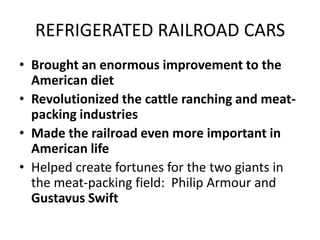 REFRIGERATED RAILROAD CARSBrought an enormous improvement to the American dietRevolutionized the cattle ranching and meat-packing industriesMade the railroad even more important in American lifeHelped create fortunes for the two giants in the meat-packing field:  Philip Armour and Gustavus Swift