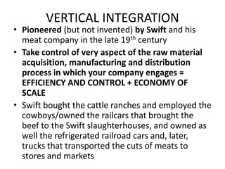 VERTICAL INTEGRATIONPioneered (but not invented) by Swift and his meat company in the late 19th centuryTake control of very aspect of the raw material acquisition, manufacturing and distribution process in which your company engages =  EFFICIENCY AND CONTROL + ECONOMY OF SCALE Swift bought the cattle ranches and employed the cowboys/owned the railcars that brought the beef to the Swift slaughterhouses, and owned as well the refrigerated railroad cars and, later, trucks that transported the cuts of meats to stores and markets 