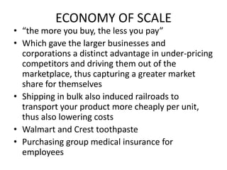 ECONOMY OF SCALE“the more you buy, the less you pay”Which gave the larger businesses and corporations a distinct advantage in under-pricing competitors and driving them out of the marketplace, thus capturing a greater market share for themselvesShipping in bulk also induced railroads to transport your product more cheaply per unit, thus also lowering costsWalmart and Crest toothpastePurchasing group medical insurance for employees