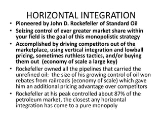 HORIZONTAL INTEGRATIONPioneered by John D. Rockefeller of Standard OilSeizing control of ever greater market share within your field is the goal of this monopolistic strategyAccomplished by driving competitors out of the marketplace, using vertical integration and lowball pricing, sometimes ruthless tactics, and/or buying them out  (economy of scale a large key)Rockefeller owned all the pipelines that carried the unrefined oil:  the size of his growing control of oil won rebates from railroads (economy of scale) which gave him an additional pricing advantage over competitorsRockefeller at his peak controlled about 87% of the petroleum market, the closest any horizontal integration has come to a pure monopoly 
