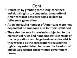 Cont…Ironically, by granting these long-cherished individual rights to companies, a majority of Americans lost basic freedoms so dear to Jefferson’s generationAs an increasing number of Americans were now dependent on someone else for their livelihoodThey also became increasingly subjected to the hierarchical rules and nondemocratic controls of the corporations and large businesses for which they worked as the corporations secured the rights long established to insure the freedom of individuals against concentrated government power