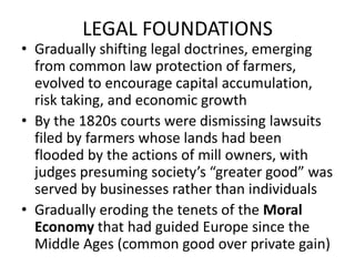 LEGAL FOUNDATIONSGradually shifting legal doctrines, emerging from common law protection of farmers, evolved to encourage capital accumulation, risk taking, and economic growthBy the 1820s courts were dismissing lawsuits filed by farmers whose lands had been flooded by the actions of mill owners, with judges presuming society’s “greater good” was served by businesses rather than individualsGradually eroding the tenets of the Moral Economy that had guided Europe since the Middle Ages (common good over private gain)