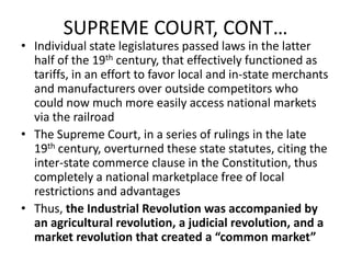 SUPREME COURT, CONT…Individual state legislatures passed laws in the latter half of the 19th century, that effectively functioned as tariffs, in an effort to favor local and in-state merchants and manufacturers over outside competitors who could now much more easily access national markets via the railroadThe Supreme Court, in a series of rulings in the late 19th century, overturned these state statutes, citing the inter-state commerce clause in the Constitution, thus completely a national marketplace free of local restrictions and advantagesThus, the Industrial Revolution was accompanied by an agricultural revolution, a judicial revolution, and a market revolution that created a “common market”