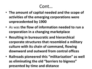 Cont…The amount of capital needed and the scope of activities of the emerging corporations were unprecedented by 1900As was the flow of information needed to run a corporation in a changing marketplaceResulting in bureaucratic and hierarchical corporate structures that resembled a military culture with its chain of command, flowing downward and outward from central officesRailroads pioneered this “militarization” as well as eliminating the old “barriers to bigness” presented by time and distance 
