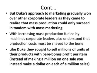 Cont…But Duke’s approach to marketing gradually won over other corporate leaders as they came to realize that mass production could only succeed in tandem with mass marketingWith increasing mass production fueled by machines corporate leaders also understood that production costs must be shaved to the boneLike Duke they sought to sell millions of units of their products with bare-bones profit per item (instead of making a million on one sale you instead make a dollar on each of a million sales)