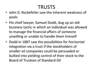 TRUSTSJohn D. Rockefeller saw the inherent weakness of poolsHis chief lawyer, Samuel Dodd, dug up an old business tactic in which an individual was allowed to manage the financial affairs of someone unwilling or unable to handle them himselfDodd in 1887 saw the possibilities for horizontal integration via a trust if the stockholders of smaller oil companies could be persuaded or bullied into yielding control of their stock to the Board of Trustees of Standard Oil  