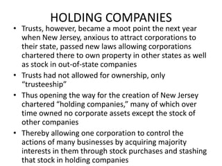 HOLDING COMPANIESTrusts, however, became a moot point the next year when New Jersey, anxious to attract corporations to their state, passed new laws allowing corporations chartered there to own property in other states as well as stock in out-of-state companiesTrusts had not allowed for ownership, only “trusteeship”Thus opening the way for the creation of New Jersey chartered “holding companies,” many of which over time owned no corporate assets except the stock of other companiesThereby allowing one corporation to control the actions of many businesses by acquiring majority interests in them through stock purchases and stashing that stock in holding companies