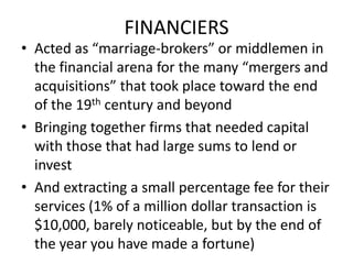 FINANCIERSActed as “marriage-brokers” or middlemen in the financial arena for the many “mergers and acquisitions” that took place toward the end of the 19th century and beyondBringing together firms that needed capital with those that had large sums to lend or investAnd extracting a small percentage fee for their services (1% of a million dollar transaction is $10,000, barely noticeable, but by the end of the year you have made a fortune)