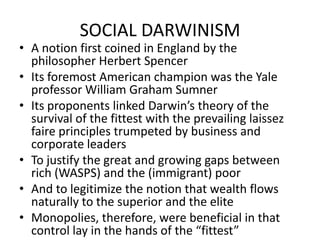SOCIAL DARWINISMA notion first coined in England by the philosopher Herbert SpencerIts foremost American champion was the Yale professor William Graham SumnerIts proponents linked Darwin’s theory of the survival of the fittest with the prevailing laissez faire principles trumpeted by business and corporate leadersTo justify the great and growing gaps between rich (WASPS) and the (immigrant) poorAnd to legitimize the notion that wealth flows naturally to the superior and the eliteMonopolies, therefore, were beneficial in that control lay in the hands of the “fittest” 
