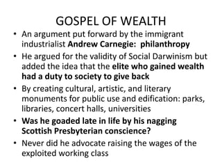 GOSPEL OF WEALTHAn argument put forward by the immigrant industrialist Andrew Carnegie:  philanthropyHe argued for the validity of Social Darwinism but added the idea that the elite who gained wealth had a duty to society to give backBy creating cultural, artistic, and literary monuments for public use and edification: parks, libraries, concert halls, universitiesWas he goaded late in life by his nagging Scottish Presbyterian conscience?Never did he advocate raising the wages of the exploited working class