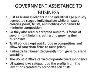 GOVERNMENT ASSISTANCE TO BUSINESSJust as business leaders in the industrial age publicly trumpeted rugged individualism while privately creating pools, trusts, and holding companies to minimize competitionSo they also readily accepted numerous forms of government help in creating and growing their businessesTariff policies kept out European competitors and allowed American firms to raise pricesRailroads had benefitted greatly from generous land subsidiesThe US Post Office carried corporate correspondenceUS patent laws safeguarded the profits from the inventions created by corporate scientists