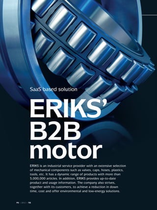 SaaS based solution



            ERIKS’
            B2B
            motor
             ERIKS is an industrial service provider with an extensive selection
             of mechanical components such as valves, caps, hoses, plastics,
             tools, etc. It has a dynamic range of products with more than
             5,000,000 articles. In addition, ERIKS provides up-to-date
             product and usage information. The company also strives,
             together with its customers, to achieve a reduction in down
             time, cost and offer environmental and low-energy solutions.


P8 ~ 2012 ~ TIE
 