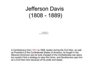 Jefferson Davis
(1808 - 1889)
A Confederacy from 1861 to 1865. leader during the Civil War, as well
as President of the Confederate States of America, he fought in the
Mexican-American war,he took charged of the Confederates war plans
but couldn’t find a strategy to stop the Union, and Southerners saw him
as a Civil War hero because of his pride and ideals.
QuickTime™ and a
decompressor
are needed to see this picture.
 