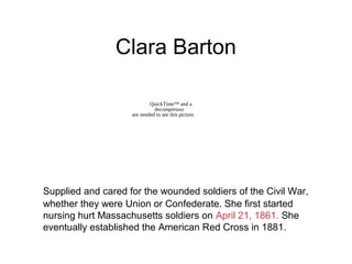 Clara Barton
Supplied and cared for the wounded soldiers of the Civil War,
whether they were Union or Confederate. She first started
nursing hurt Massachusetts soldiers on April 21, 1861. She
eventually established the American Red Cross in 1881.
QuickTime™ and a
decompressor
are needed to see this picture.
 