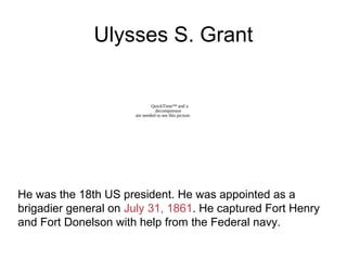 Ulysses S. Grant
He was the 18th US president. He was appointed as a
brigadier general on July 31, 1861. He captured Fort Henry
and Fort Donelson with help from the Federal navy.
QuickTime™ and a
decompressor
are needed to see this picture.
 