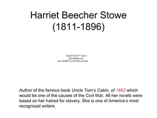 Harriet Beecher Stowe
(1811-1896)
Author of the famous book Uncle Tom’s Cabin, of 1862 which
would be one of the causes of the Civil War. All her novels were
based on her hatred for slavery. She is one of America’s most
recognized writers.
QuickTime™ and a
decompressor
are needed to see this picture.
 