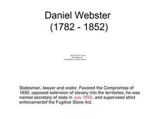 Daniel Webster
(1782 - 1852)
Statesman, lawyer and orator, Favored the Compromise of
1850, opposed extension of slavery into the territories, he was
named secretary of state in July 1850, and supervised strict
enforcementof the Fugitive Slave Act.
QuickTime™ and a
decompressor
are needed to see this picture.
 