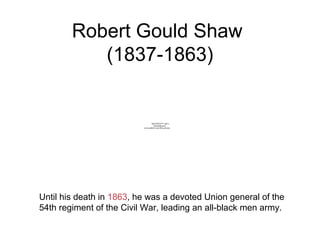 Robert Gould Shaw
(1837-1863)
Until his death in 1863, he was a devoted Union general of the
54th regiment of the Civil War, leading an all-black men army.
QuickTime™ and a
decompressor
are needed to see this picture.
 
