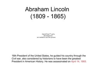 Abraham Lincoln
(1809 - 1865)
16th President of the United States, he guided his country through the
Civil war, also considered by historians to have been the greatest
President in American History. He was assassinated on April 14, 1865.
QuickTime™ and a
decompressor
are needed to see this picture.
 